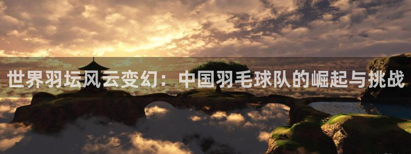 星空综合体育：世界羽坛风云变幻：中国羽毛球队的崛起与挑战